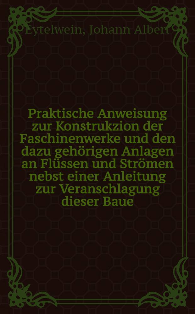 Praktische Anweisung zur Konstrukzion der Faschinenwerke und den dazu gehörigen Anlagen an Flüssen und Strömen nebst einer Anleitung zur Veranschlagung dieser Baue