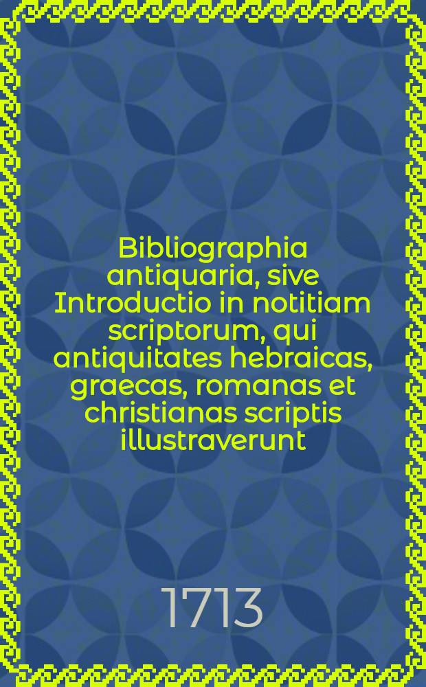 ... Bibliographia antiquaria, sive Introductio in notitiam scriptorum, qui antiquitates hebraicas, graecas, romanas et christianas scriptis illustraverunt : Accedit Mauricii Senonensis de S. missae ritibus Carmen, nunc primum editum