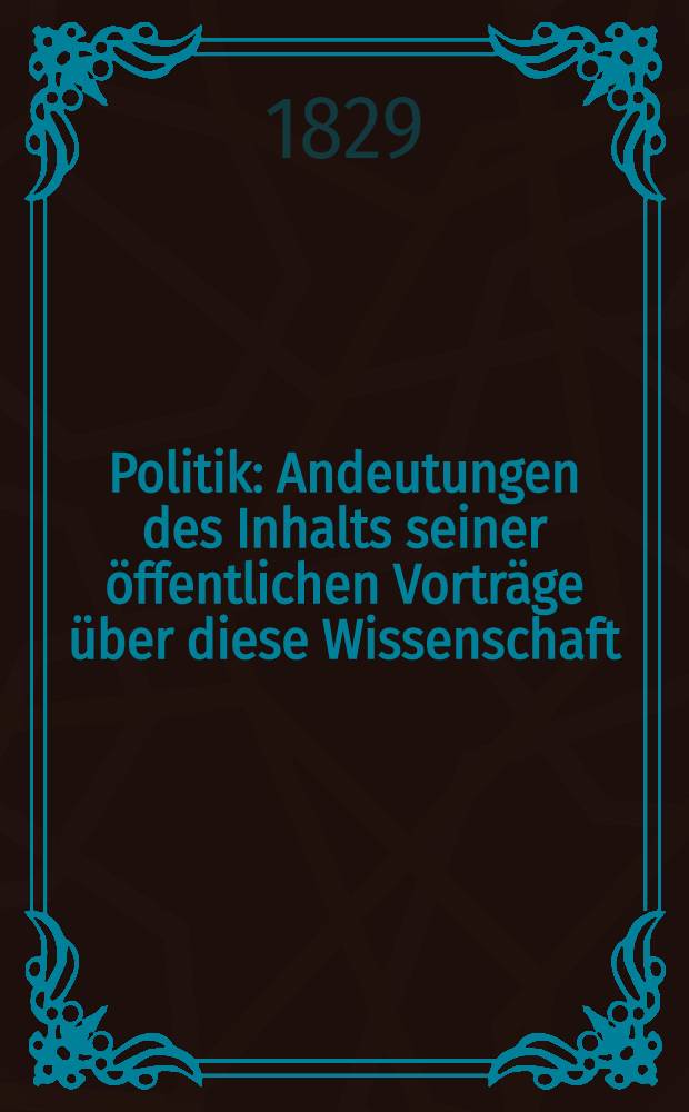Politik : Andeutungen des Inhalts seiner &ouml;ffentlichen Vortr&auml;ge &uuml;ber diese Wissenschaft
