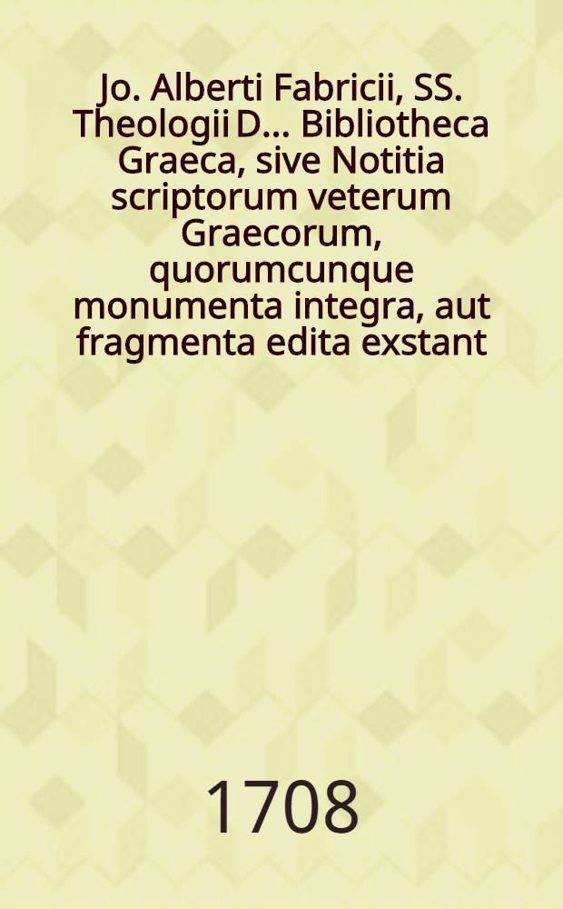 Jo. Alberti Fabricii, SS. Theologii D. ... Bibliotheca Graeca, sive Notitia scriptorum veterum Graecorum, quorumcunque monumenta integra, aut fragmenta edita exstant: tum plerorumque è MSS. ac deperditis. [Vol. 1