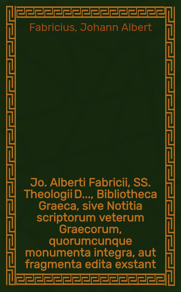 Jo. Alberti Fabricii, SS. Theologii D. ..., Bibliotheca Graeca, sive Notitia scriptorum veterum Graecorum, quorumcunque monumenta integra, aut fragmenta edita exstant: tum plerorumque è MSS. ac deperditis