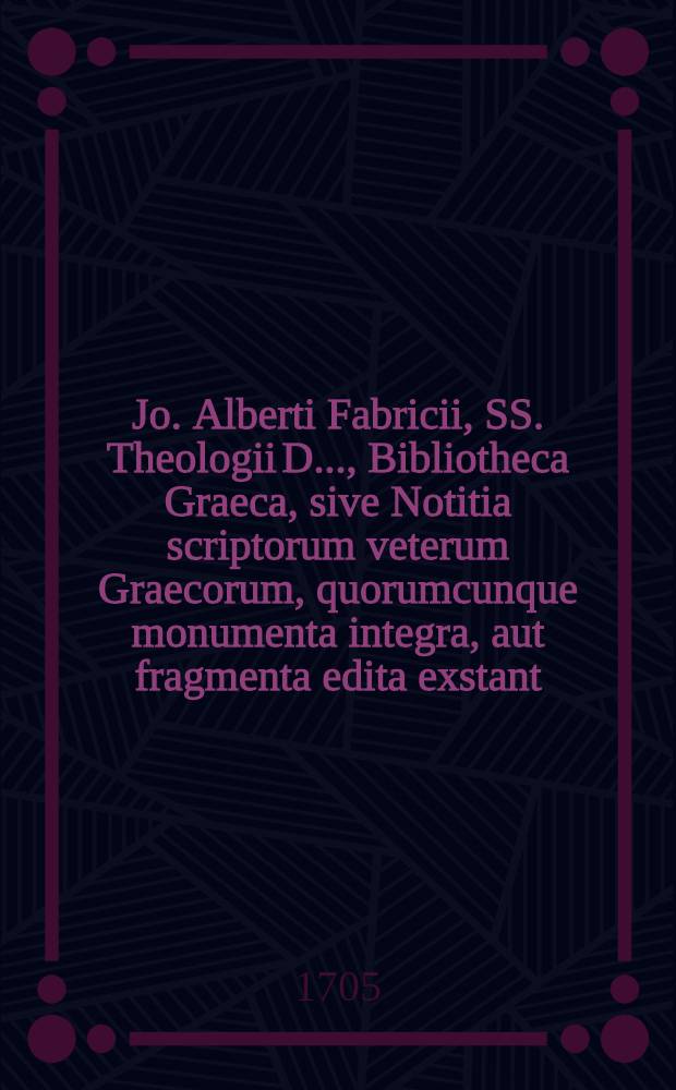 Jo. Alberti Fabricii, SS. Theologii D. ..., Bibliotheca Graeca, sive Notitia scriptorum veterum Graecorum, quorumcunque monumenta integra, aut fragmenta edita exstant: tum plerorumque è MSS. ac deperditis. [Vol. 1