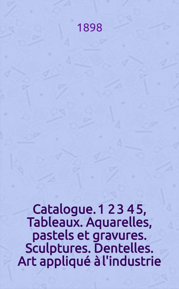 [Catalogue]. 1 2 3 4 5, Tableaux. Aquarelles, pastels et gravures. Sculptures. Dentelles. Art appliqué à l'industrie