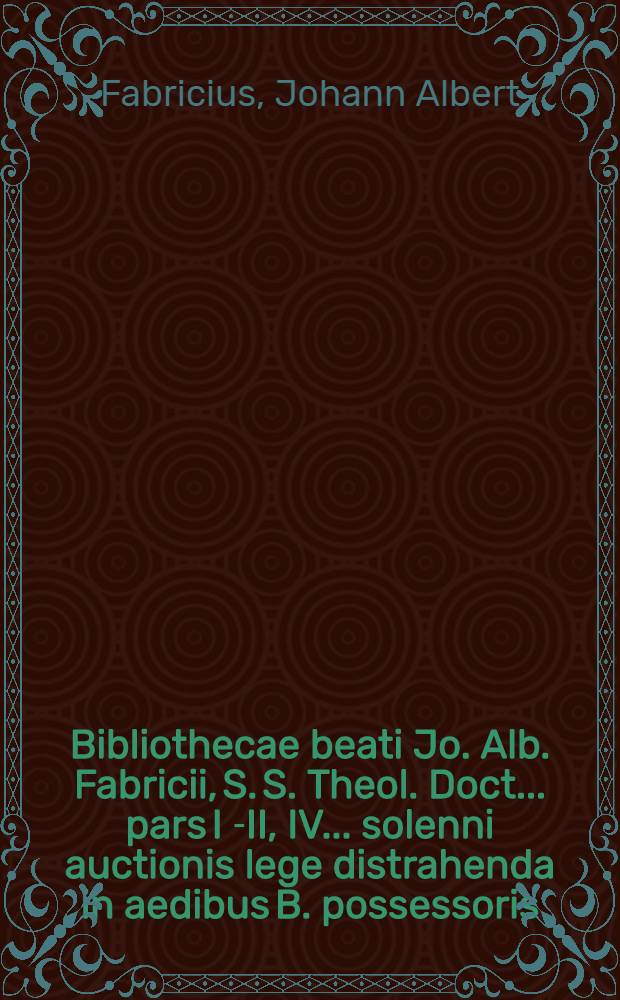 Bibliothecae beati Jo. Alb. Fabricii, S. S. Theol. Doct. ... pars I [-II, IV] ... solenni auctionis lege distrahenda in aedibus B. possessoris