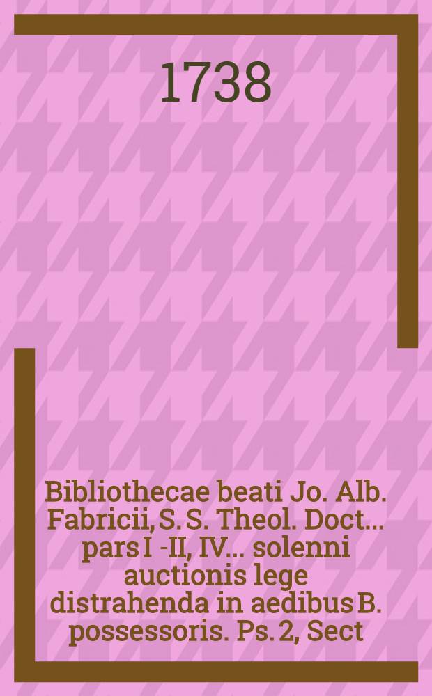 Bibliothecae beati Jo. Alb. Fabricii, S. S. Theol. Doct. ... pars I [-II, IV] ... solenni auctionis lege distrahenda in aedibus B. possessoris. [Ps. 2], Sect. 4