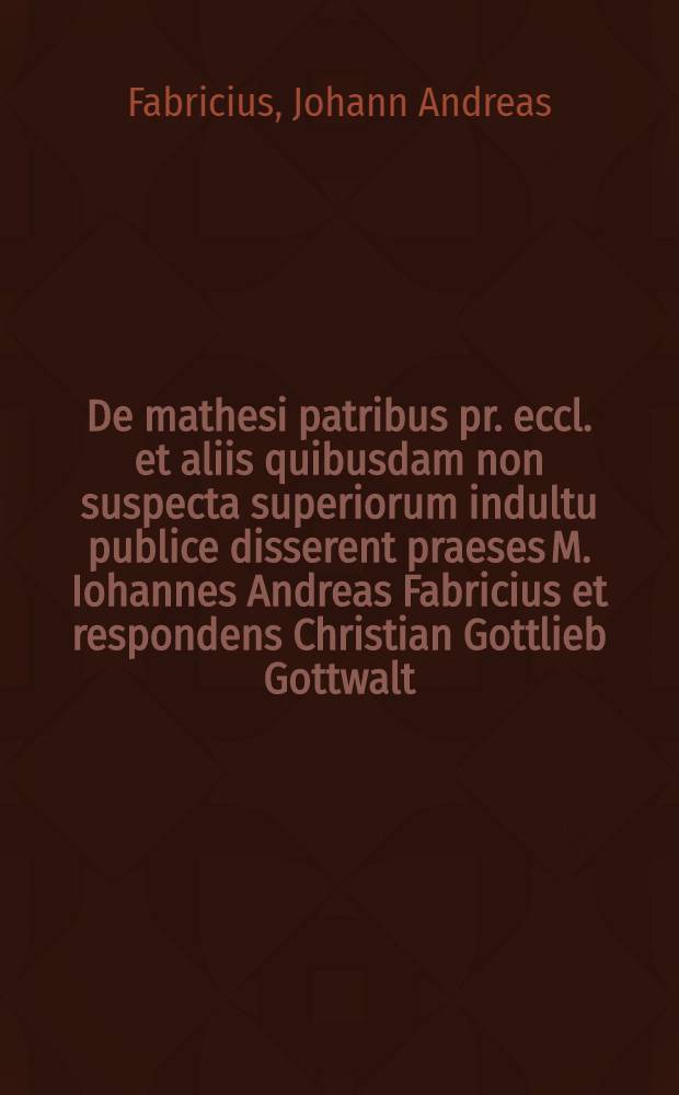 De mathesi patribus pr. eccl. et aliis quibusdam non suspecta superiorum indultu publice disserent praeses M. Iohannes Andreas Fabricius et respondens Christian Gottlieb Gottwalt, Vratisl. Silesius, ad diem X. Aprilis ↀDCCXVII
