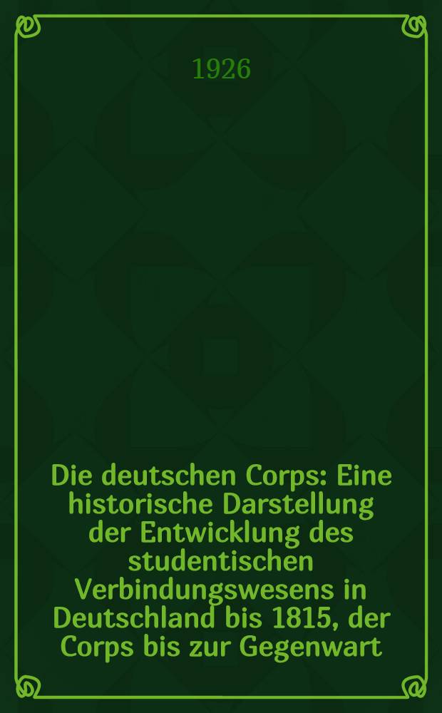 Die deutschen Corps : Eine historische Darstellung der Entwicklung des studentischen Verbindungswesens in Deutschland bis 1815, der Corps bis zur Gegenwart