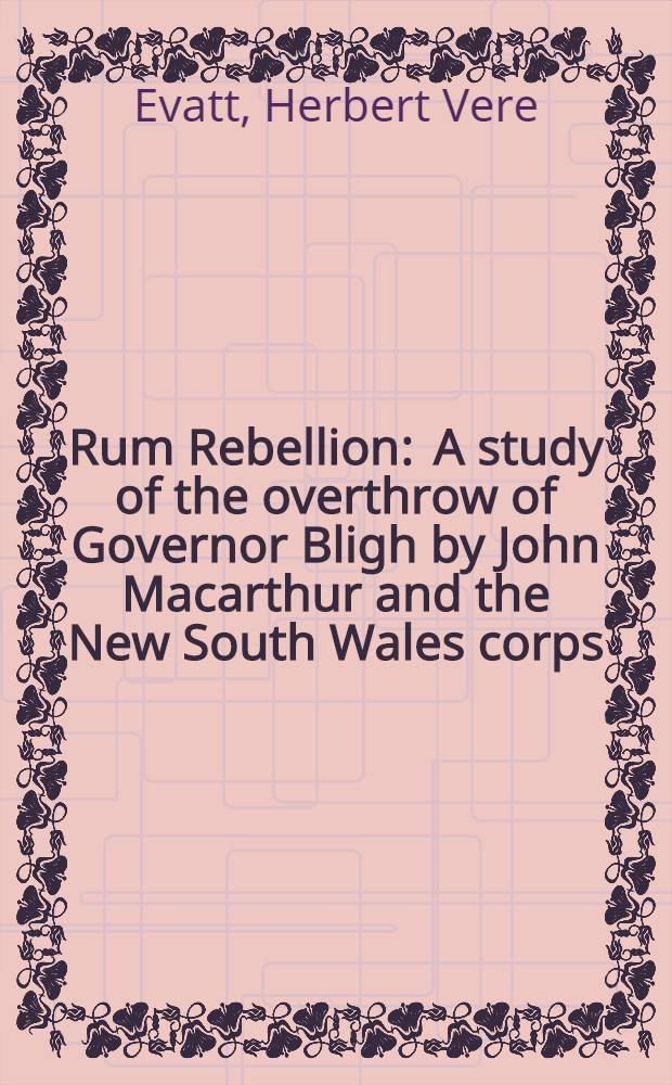 Rum Rebellion : A study of the overthrow of Governor Bligh by John Macarthur and the New South Wales corps : Including the John Murtagh Macrossan memorial lectures delivered at the Univ. of Queensland, June 1937
