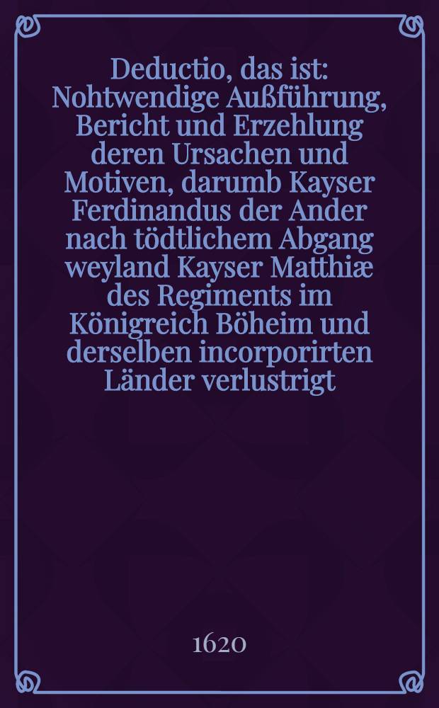 Deductio, das ist : Nohtwendige Außführung, Bericht und Erzehlung deren Ursachen und Motiven, darumb Kayser Ferdinandus der Ander nach tödtlichem Abgang weyland Kayser Matthiæ des Regiments im Königreich Böheim und derselben incorporirten Länder verlustrigt : Und wodurch die Länder zu der befügten und rechtmässigen Wahl itzt regirender Kön. May. in Böheim, vermöge jhrer Freyheiten zu schreiten bewogen und getrungen worden : Sampt den darszu gehörigen Beylagen und zweyen nohtwendigen und nützlichen Registern
