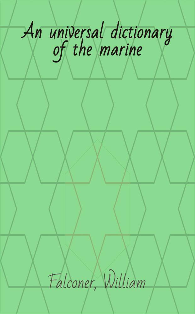 An universal dictionary of the marine: or, a copious explanation of the technical terms and phrases, employed in the construction, equipment, furniture, machinery, movements, and military operations of a ship; Ill. with variety of original designs of shipping, in different situations; together with separate views of their masts, sails, yards, and rigging; To which is annexed, a translation of the french sea-terms and phrases, collected from the works of mess. Du Hamel, Aubin, Saverien, etc. / By William Falconer, author of the Shipwreck