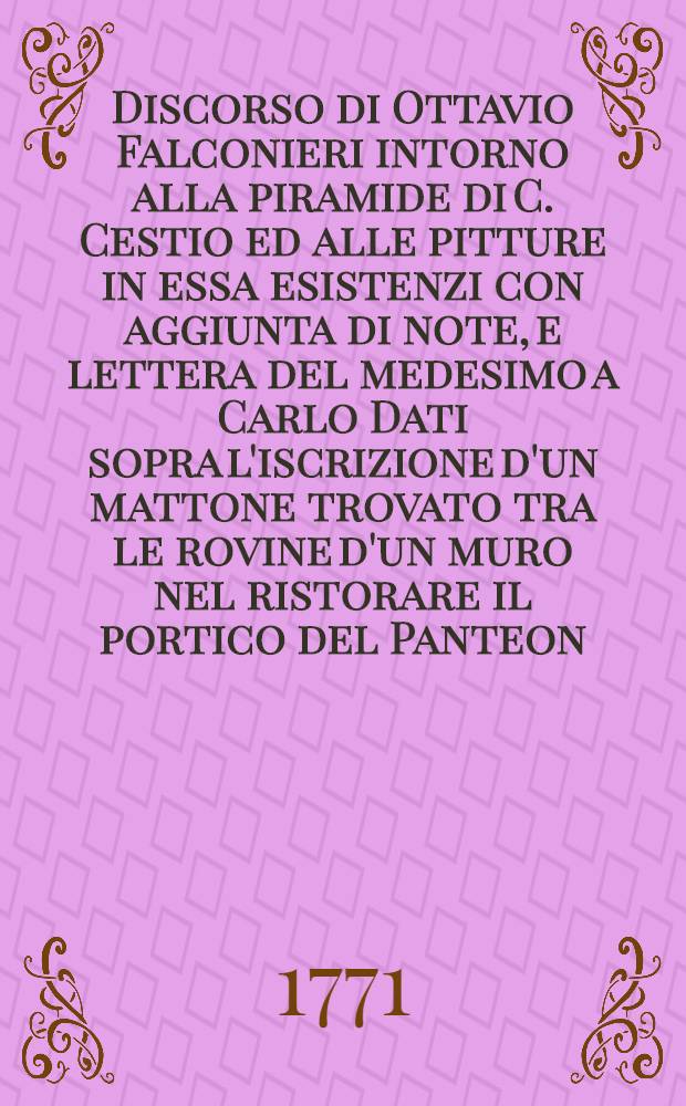 Discorso di Ottavio Falconieri intorno alla piramide di C. Cestio ed alle pitture in essa esistenzi con aggiunta di note, e lettera del medesimo a Carlo Dati sopra l'iscrizione d'un mattone trovato tra le rovine d'un muro nel ristorare il portico del Panteon, o sia della Rotonda l'anno 1661