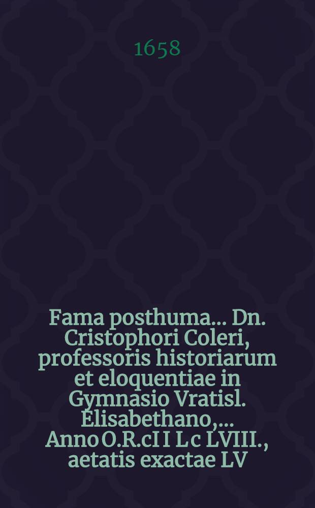 ... Fama posthuma ... Dn. Cristophori Coleri, professoris historiarum et eloquentiae in Gymnasio Vratisl. Elisabethano, ... Anno O.R.cI I L c LVIII., aetatis exactae LV. , ... defuncti