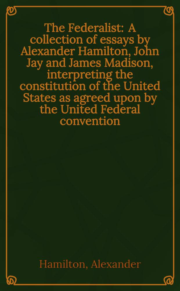 The Federalist : A collection of essays by Alexander Hamilton, John Jay and James Madison, interpreting the constitution of the United States as agreed upon by the United Federal convention, September 17, 1787