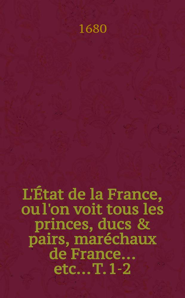 L'État de la France, ou l'on voit tous les princes, ducs & pairs, maréchaux de France ... etc.. T. 1-2 : Ensemble les noms des officiers de la maison du Roy, & le quartier de leur service: avecque leurs gages & privilèges, & explication des fonctions de leurs charges etc