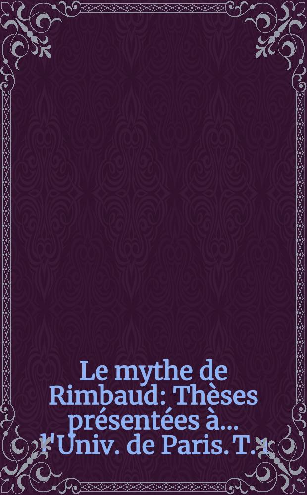 Le mythe de Rimbaud : [Th&egrave;ses] pr&eacute;sent&eacute;es &agrave; ... l'Univ. de Paris. T. 1 : Gen&egrave;se du mythe