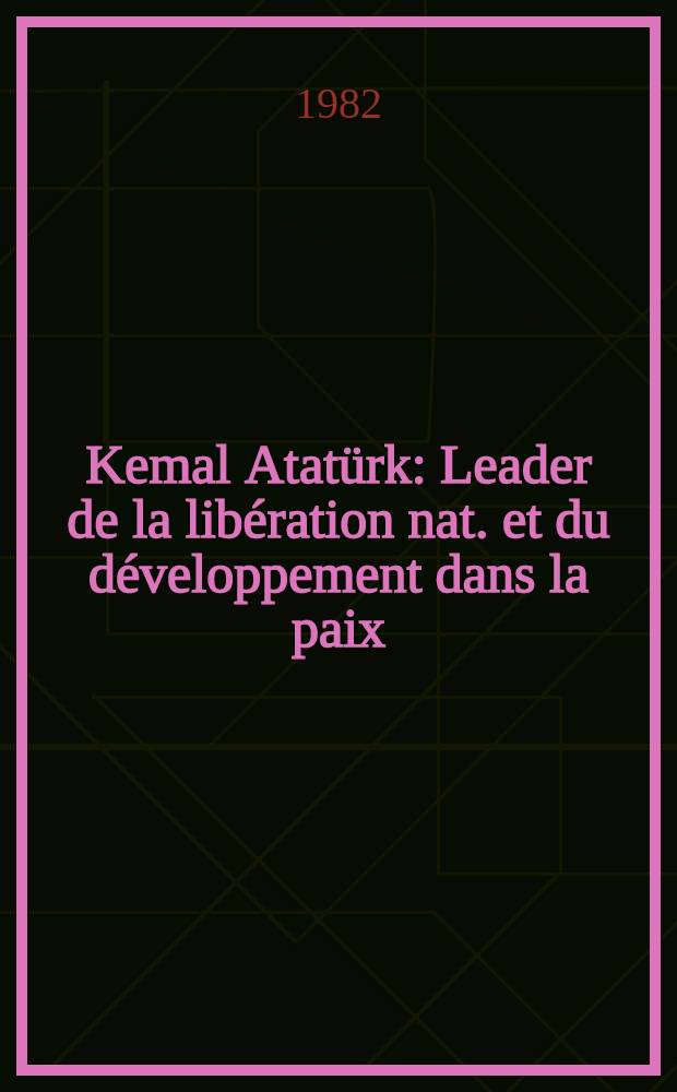 Kemal Atatürk : Leader de la libération nat. et du développement dans la paix : Texte des Conf. à l'Acad. diplomatique intern. (Paris) et à l'Univ. libre de Bruxelles, le 20 et le 21 oct. 1981, à l'occasion du cent. de la naissance de Mustafa Kemal Atatürk