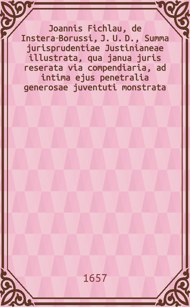 Joannis Fichlau, de Instera-Borussi, J. U. D., Summa jurisprudentiae Justinianeae illustrata, qua janua juris reserata via compendiaria, ad intima ejus penetralia generosae juventuti monstrata, ac in celeberrima Academia Regio-Montana publicata