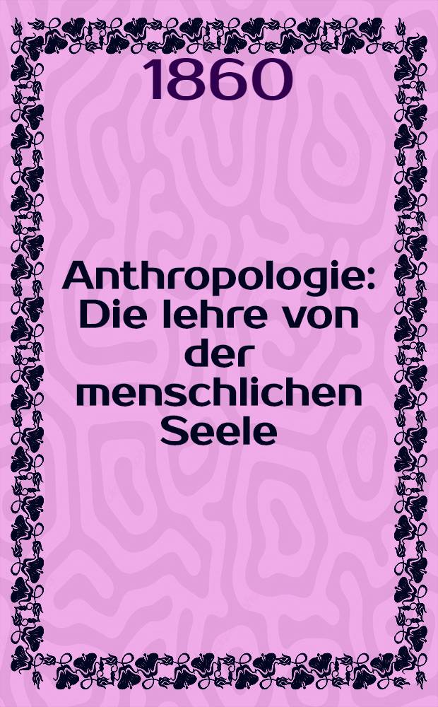 Anthropologie : Die lehre von der menschlichen Seele : Neubegründet auf naturwissenschaftlichem Wege für naturforscher, Seelenärzte und wissenschaftlich gebildete überhaupt