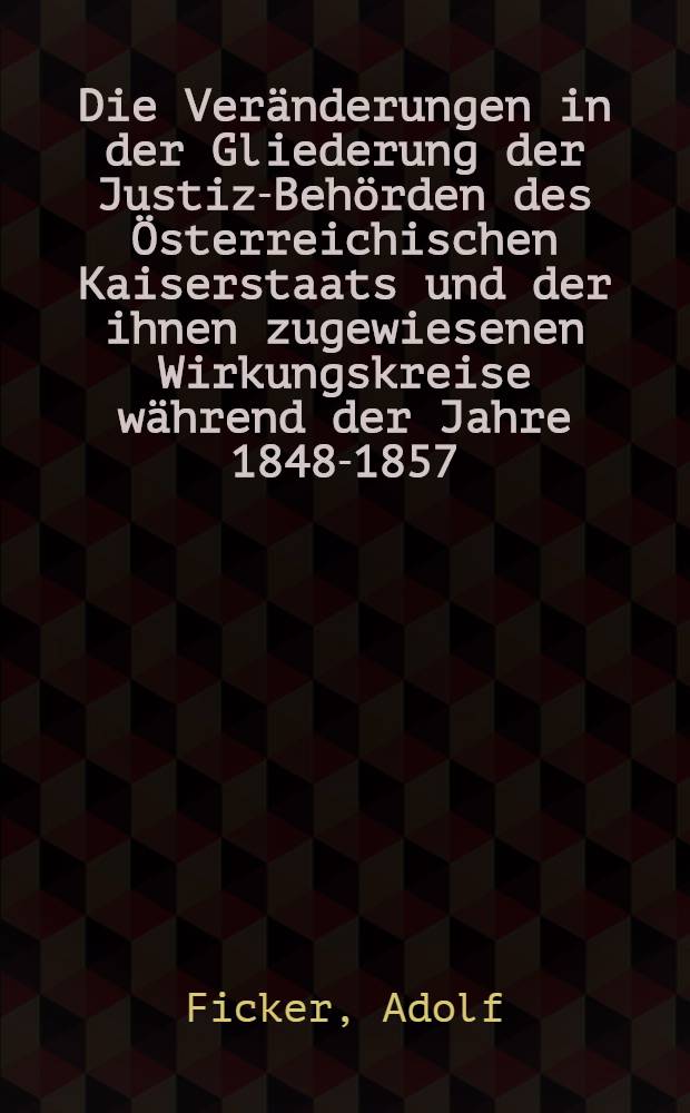 Die Veränderungen in der Gliederung der Justiz-Behörden des Österreichischen Kaiserstaats und der ihnen zugewiesenen Wirkungskreise während der Jahre 1848-1857