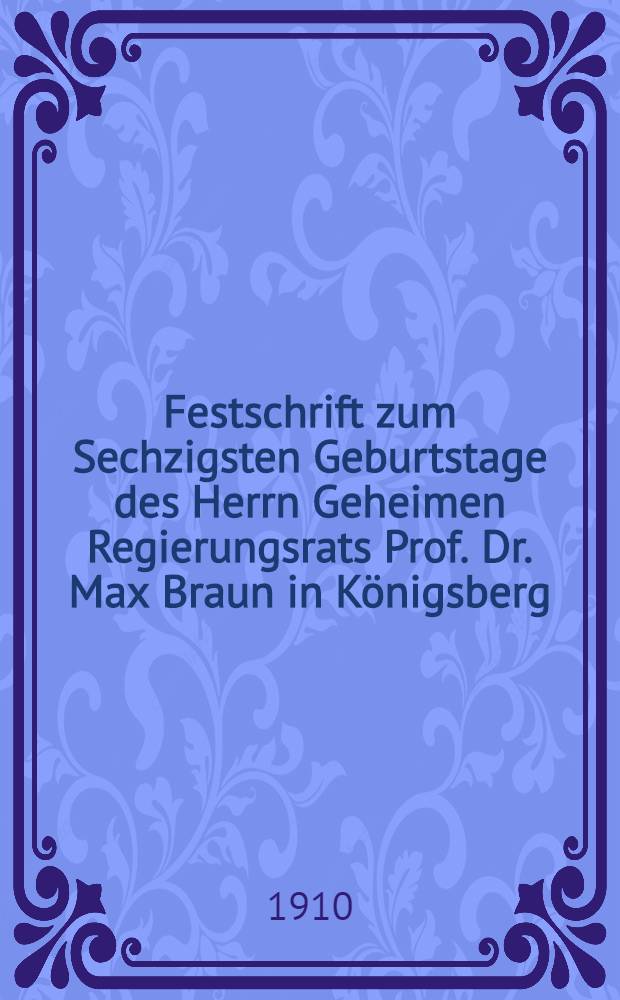 Festschrift zum Sechzigsten Geburtstage des Herrn Geheimen Regierungsrats Prof. Dr. Max Braun in Königsberg : Sammlung