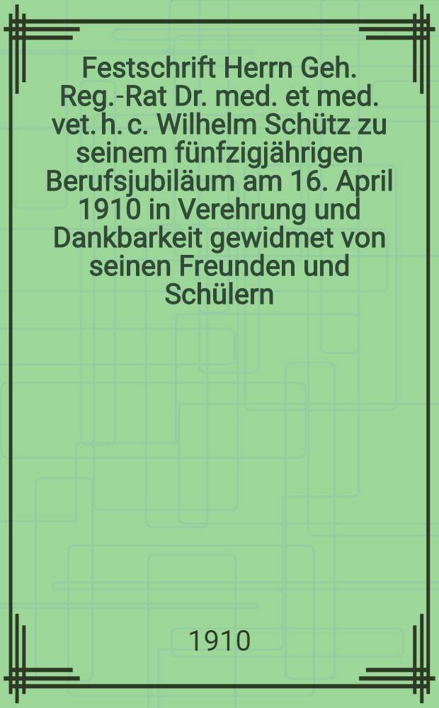 Festschrift Herrn Geh. Reg.-Rat Dr. med. et med. vet. h. c. Wilhelm Schütz zu seinem fünfzigjährigen Berufsjubiläum am 16. April 1910 in Verehrung und Dankbarkeit gewidmet von seinen Freunden und Schülern