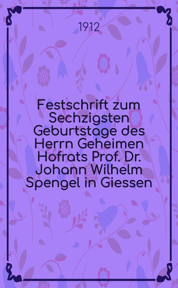 Festschrift zum Sechzigsten Geburtstage des Herrn Geheimen Hofrats Prof. Dr. Johann Wilhelm Spengel in Giessen