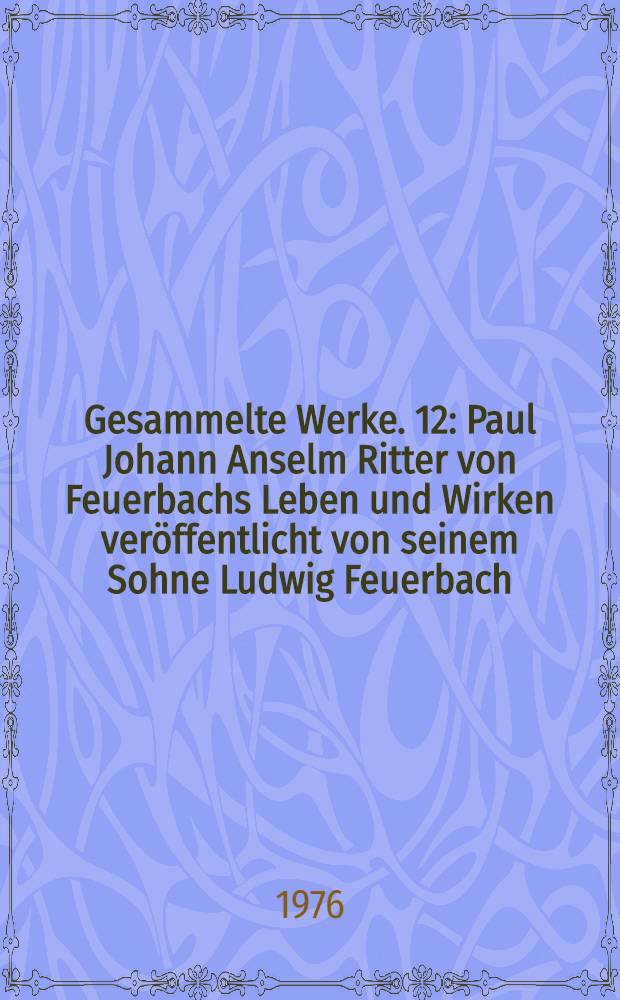 Gesammelte Werke. 12 : Paul Johann Anselm Ritter von Feuerbachs Leben und Wirken veröffentlicht von seinem Sohne Ludwig Feuerbach