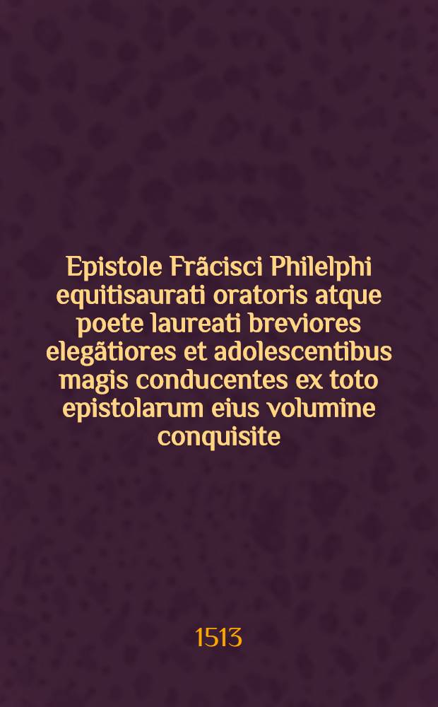 Epistole Fr&atilde;cisci Philelphi equitisaurati oratoris atque poete laureati breviores eleg&atilde;tiores et adolescentibus magis conducentes ex toto epistolarum eius volumine conquisite ... Preterea familiares epistole Angeli Policiani ad viros illustres coducẽter prenoiatis ad calcẽ adiecte sunt