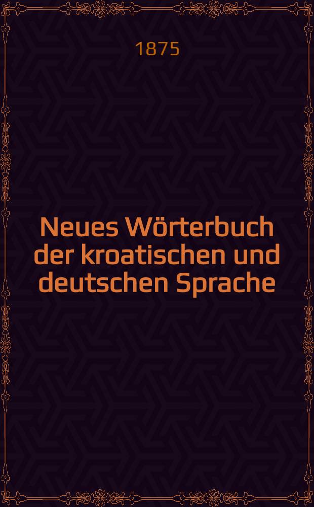 Neues Wörterbuch der kroatischen und deutschen Sprache : Zum Gebrauche für Juristen, Beamte, Lehrer, Handel- und Gewerbetreibende etc., nach den neusten Quellen zusammengestellt. II : Kroatisch-deutscher Theil