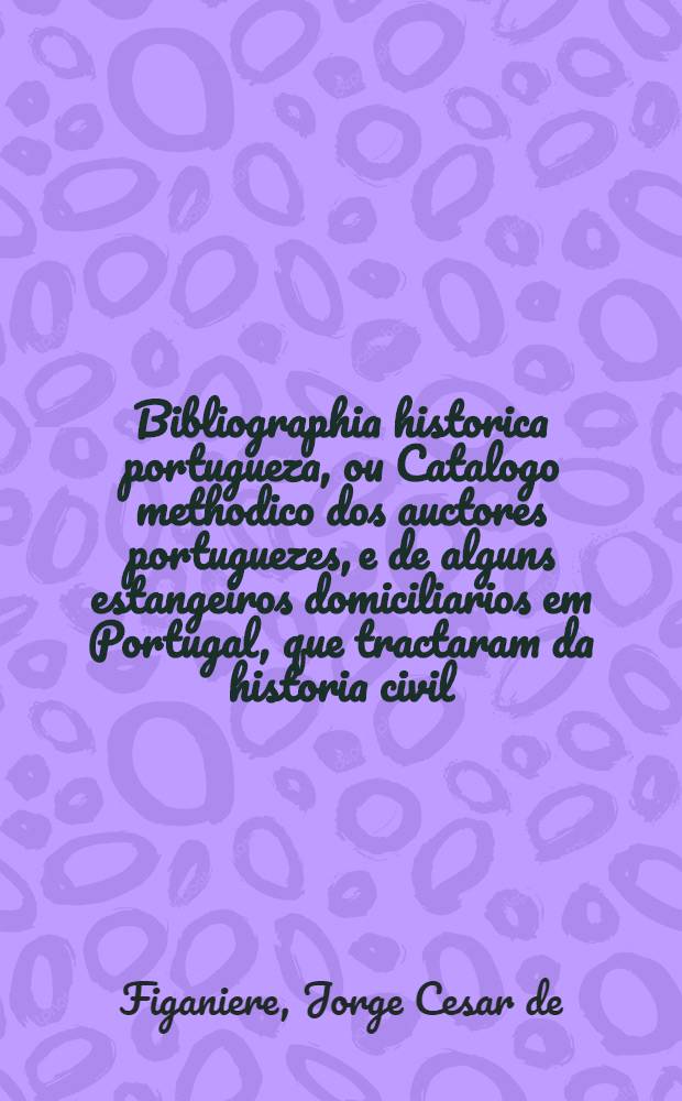 Bibliographia historica portugueza, ou Catalogo methodico dos auctores portuguezes, e de alguns estangeiros domiciliarios em Portugal, que tractaram da historia civil, politica e ecclesiastica d'estes reinos e seus dominios ...