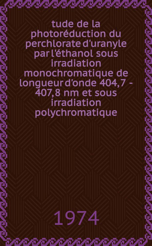 Étude de la photoréduction du perchlorate d'uranyle par l'éthanol sous irradiation monochromatique de longueur d'onde 404, 7 - 407, 8 nm et sous irradiation polychromatique : Thèse prés. à l'Univ. de Lyon I ..