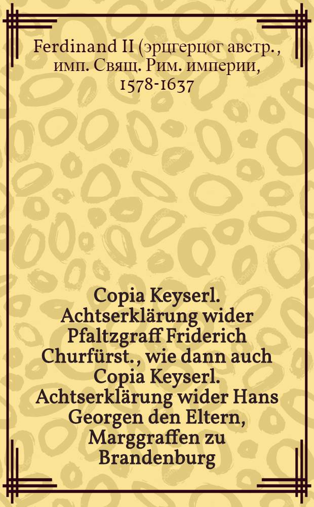 Copia Keyserl. Achtserklärung wider Pfaltzgraff Friderich Churfürst., wie dann auch Copia Keyserl. Achtserklärung wider Hans Georgen den Eltern, Marggraffen zu Brandenburg, Christian Fürsten von Anhalt und Georg Friedrichen Graffen zu Hohenloe