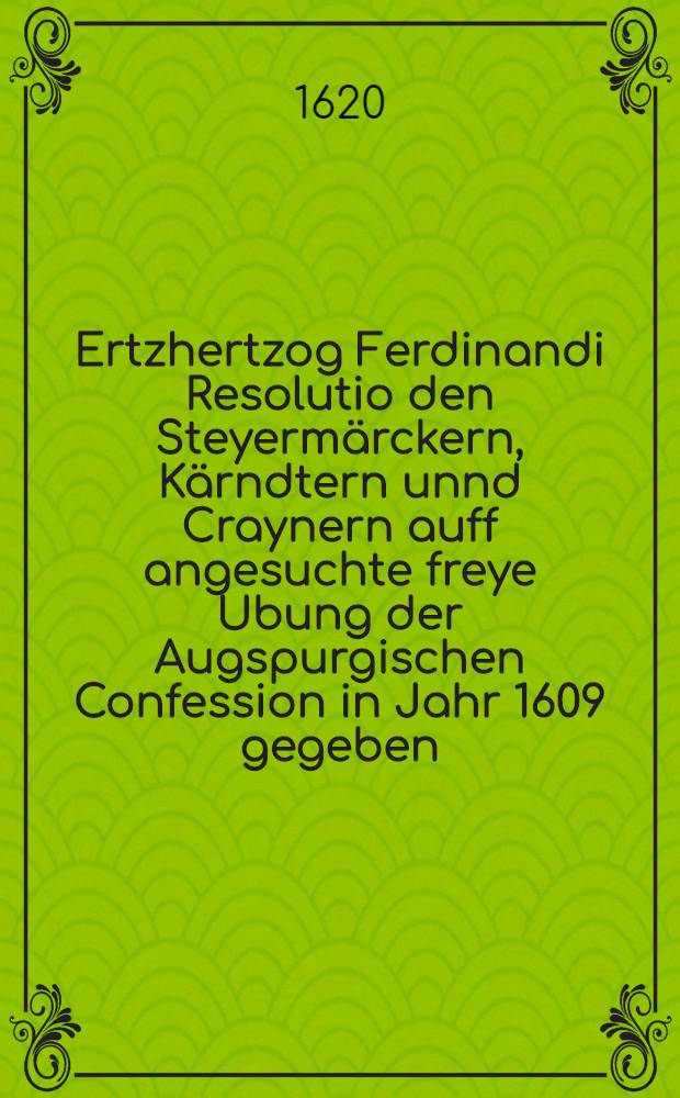 Ertzhertzog Ferdinandi Resolutio den Steyerm&auml;rckern, K&auml;rndtern unnd Craynern auff angesuchte freye Ubung der Augspurgischen Confession in Jahr 1609 gegeben