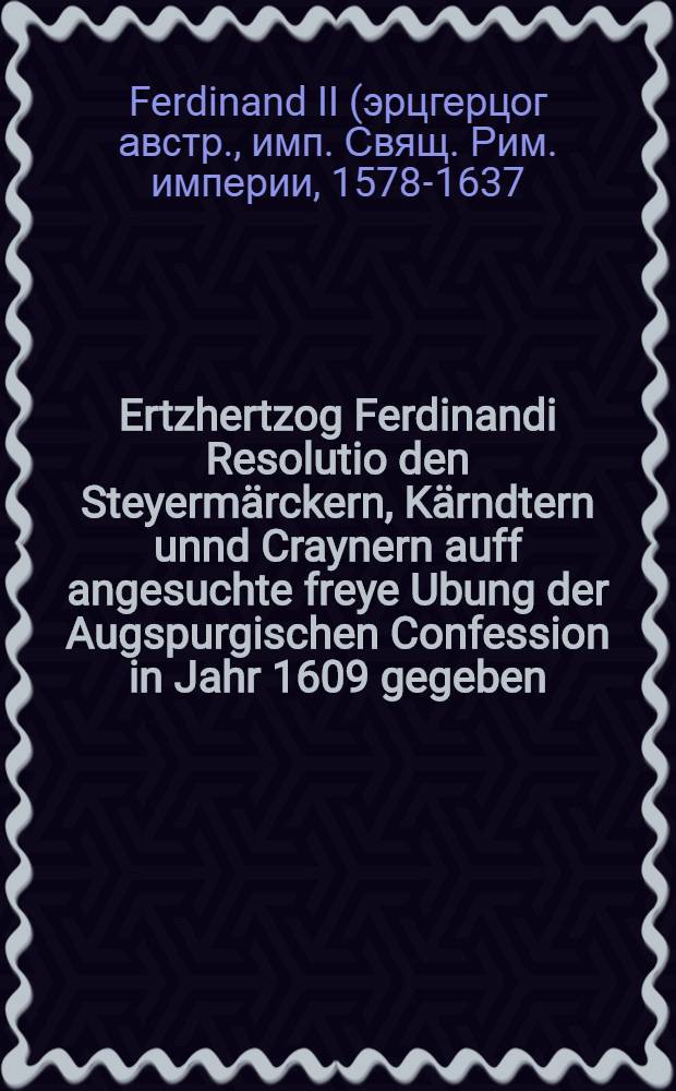 Ertzhertzog Ferdinandi Resolutio den Steyermärckern, Kärndtern unnd Craynern auff angesuchte freye Ubung der Augspurgischen Confession in Jahr 1609 gegeben