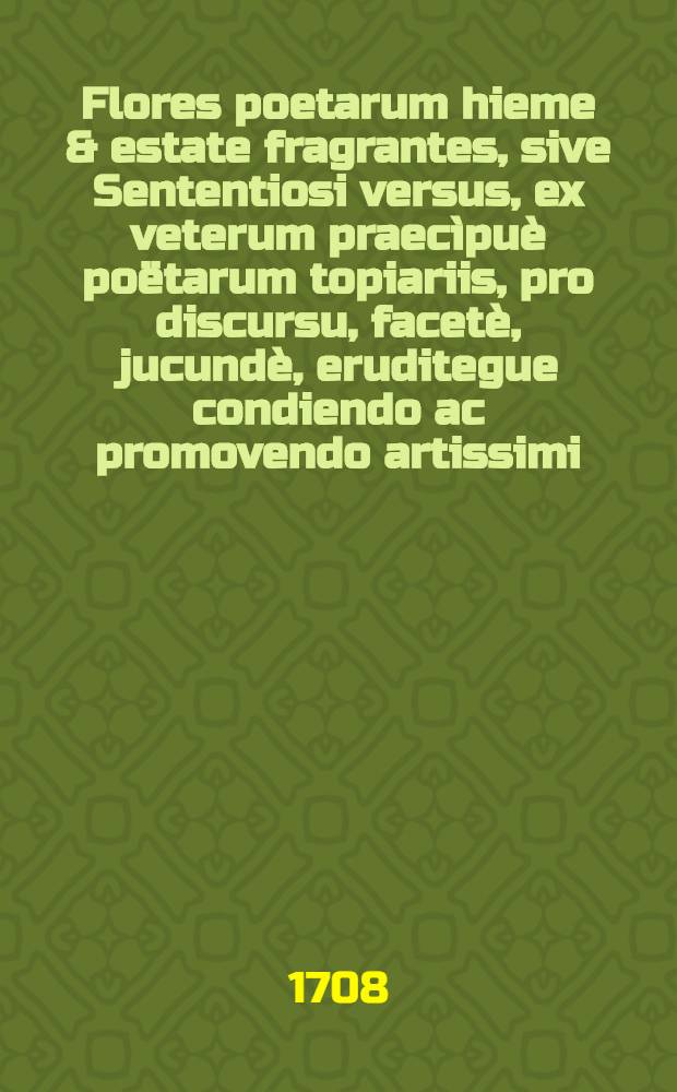 Flores poetarum hieme & estate fragrantes, sive Sententiosi versus, ex veterum praec&igrave;pu&egrave; po&euml;tarum topiariis, pro discursu, facet&egrave;, jucund&egrave;, eruditegue condiendo ac promovendo artissimi