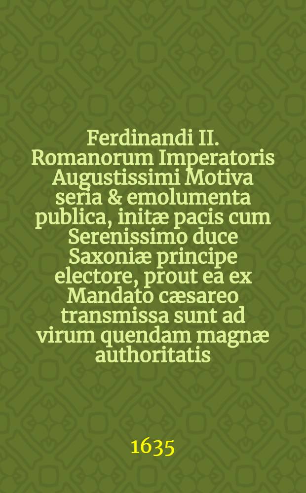 Ferdinandi II. Romanorum Imperatoris Augustissimi Motiva seria & emolumenta publica, init&aelig; pacis cum Serenissimo duce Saxoni&aelig; principe electore, prout ea ex Mandato c&aelig;sareo transmissa sunt ad virum quendam magn&aelig; authoritatis