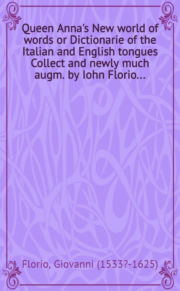 Queen Anna's New world of words or Dictionarie of the Italian and English tongues Collect and newly much augm. by Iohn Florio ... : Whereunto are added certaine necessarie rules and short observations for the Italian tongue