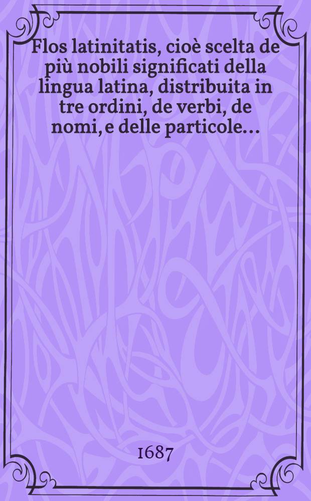 Flos latinitatis, cioè scelta de più nobili significati della lingua latina, distribuita in tre ordini, de verbi, de nomi, e delle particole ... : Del P. F. P. della Compagnia di Giesù : Ora nuovamente ricorretta, ed arrichita d'un copiosissimo indice in gratia de giovanetti studiosi