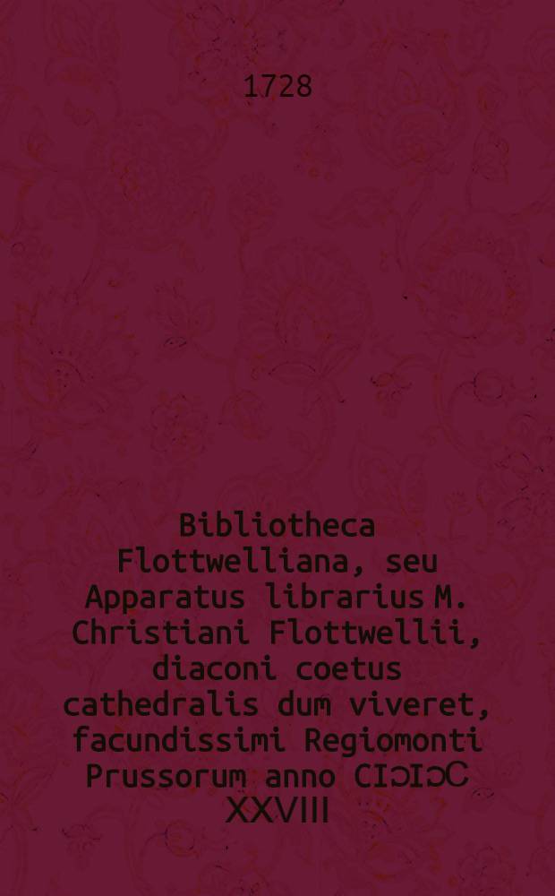 Bibliotheca Flottwelliana, seu Apparatus librarius M. Christiani Flottwellii, diaconi coetus cathedralis dum viveret, facundissimi Regiomonti Prussorum anno CIƆ IƆ Ⅽ ⅩⅩⅤⅠⅠⅠ. Ⅾ. Ⅰ. Martii in aedibus viduatae Flottwelliae in foro vulgo sic dicto, Kneiphöffischen Marckt distrahendus ...
