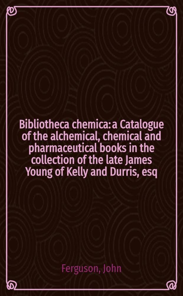 Bibliotheca chemica: a Catalogue of the alchemical, chemical and pharmaceutical books in the collection of the late James Young of Kelly and Durris, esq., LL. D., F. R. S., F. R. S. E. : Vol. 1-2