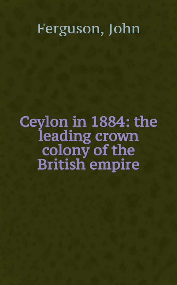 Ceylon in 1884: the leading crown colony of the British empire; with an account of the progress made since 1803 under successive British governors, ...