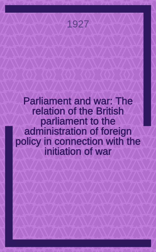 Parliament and war : The relation of the British parliament to the administration of foreign policy in connection with the initiation of war