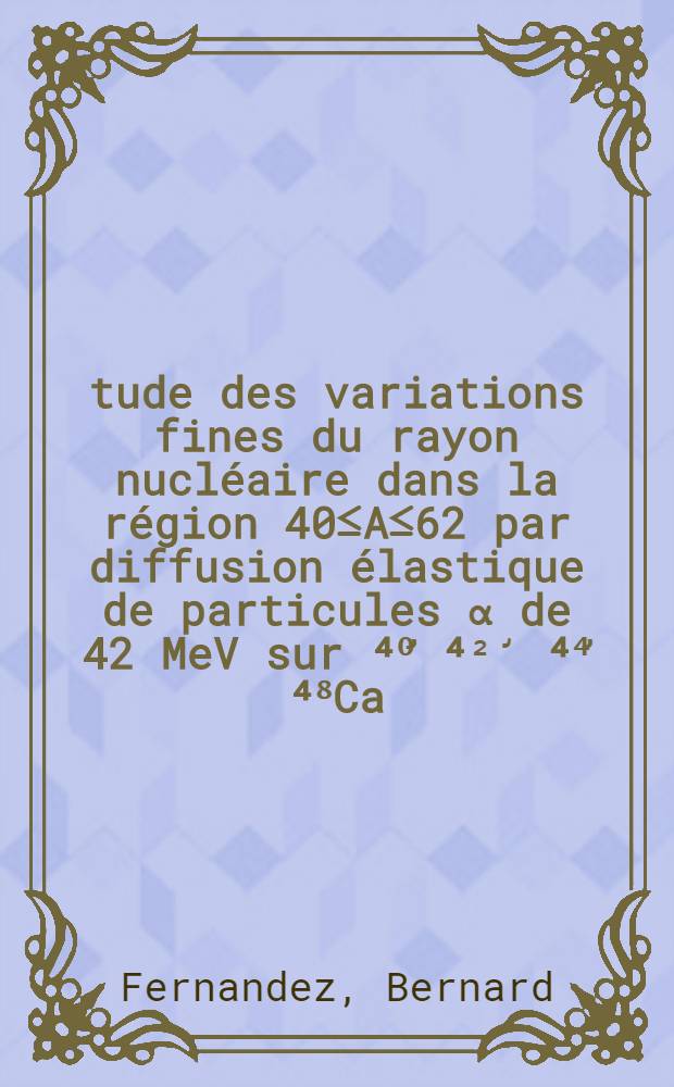 &Eacute;tude des variations fines du rayon nucl&eacute;aire dans la r&eacute;gion 40&le;A&le;62 par diffusion &eacute;lastique de particules &alpha; de 42 MeV sur ⁴⁰̛ ⁴&sup2;̛ ⁴⁴̛ ⁴⁸Ca, ⁴⁶̛ ⁴⁸̛ ⁵⁰Ti, ⁵&sup2;Cr, ⁵⁴̛ ⁵⁶Fe, ⁵&sup3;̛ ⁶⁰̛ ⁶&sup2;Ni : 1-re th&egrave;se pr&eacute;s. ... &agrave; la Fac. des sciences d'Orsay, Univ. de Paris ..