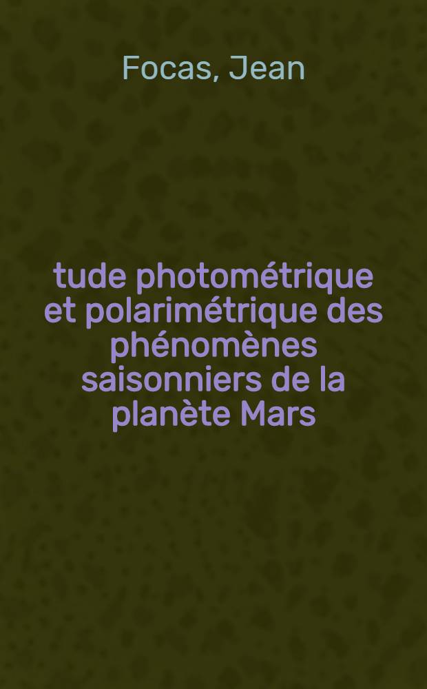 Étude photométrique et polarimétrique des phénomènes saisonniers de la planète Mars: 1-re thèse; Les centres actifs sur Jupiter et leurs relations avec les émissions radio-électriques: 2-e thèse: Thèses présentées à ... l'Univ. de Paris ... / par Jean Focas