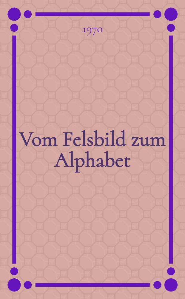 Vom Felsbild zum Alphabet : Die Geschichte der Schrift von ihren frühesten Vorstufen bis zur modernen lateinischen Schreibschrift