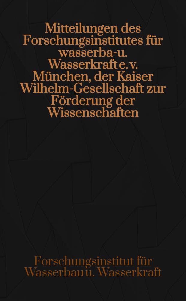 Mitteilungen des Forschungsinstitutes für wasserbau- u. Wasserkraft e. v. München, der Kaiser Wilhelm-Gesellschaft zur Förderung der Wissenschaften
