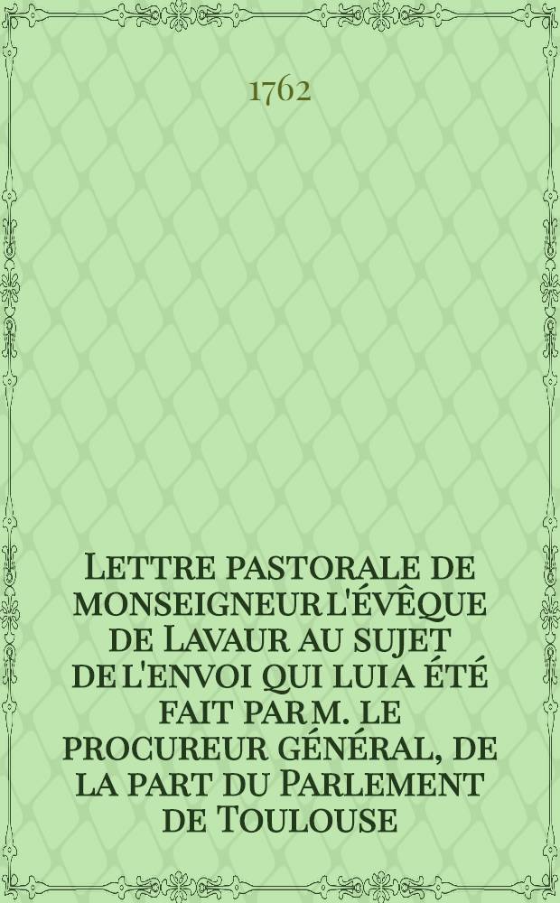 Lettre pastorale de monseigneur l'&eacute;v&ecirc;que de Lavaur au sujet de l'envoi qui lui a &eacute;t&eacute; fait par m. le procureur g&eacute;n&eacute;ral, de la part du Parlement de Toulouse, en vertu de son arr&ecirc;t du 19 juin 1762 d'un volume ... ayant pour titre: Extraits des assertions pernicieuses & dangereuses en tout genre & c.