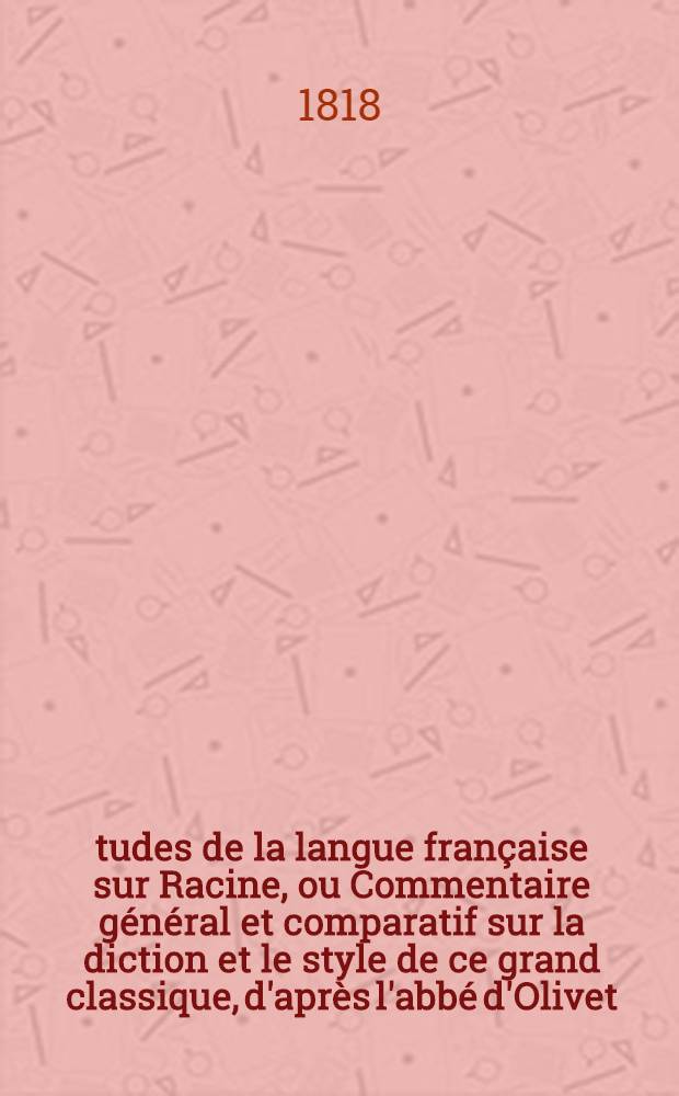 Études de la langue française sur Racine, ou Commentaire général et comparatif sur la diction et le style de ce grand classique, d'après l'abbé d'Olivet, l'abbé Desfontaines, Louis Racine, Voltaire, L'Académie, Luneau de Boisjermain, Laharpe, et Geoffroy; pour servir comme de cours pratique de langue française, et suppléer à l'insuffisance des grammaires, surtout en ce qui concerne l'application des principes