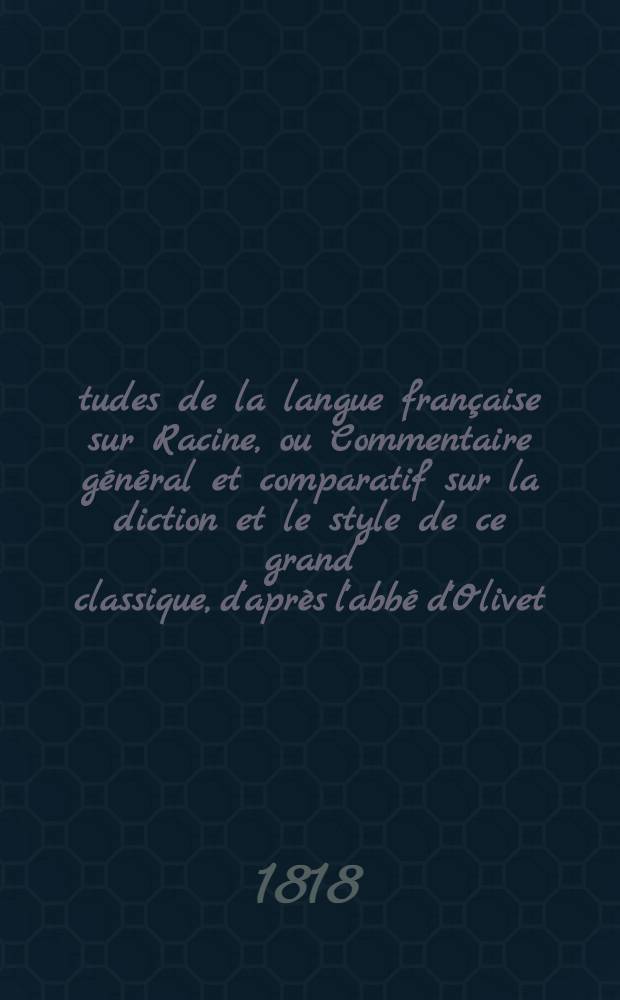 Études de la langue française sur Racine, ou Commentaire général et comparatif sur la diction et le style de ce grand classique, d'après l'abbé d'Olivet, l'abbé Desfontaines, Louis Racine, Voltaire, L'Académie, Luneau de Boisjermain, Laharpe, et Geoffroy; pour servir comme de cours pratique de langue française, et suppléer à l'insuffisance des grammaires, surtout en ce qui concerne l'application des principes. T. 2