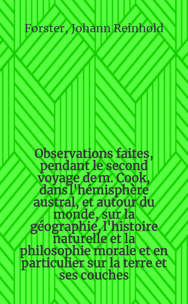 Observations faites, pendant le second voyage de m. Cook, dans l'hémisphère austral, et autour du monde, sur la géographie, l'histoire naturelle et la philosophie morale et en particulier sur la terre et ses couches, l'eau et l'océan, l'atmosphère, les révolutions du globe, les corps organisés et l'espèce humaine : Ouvrage trad. de l'anglois